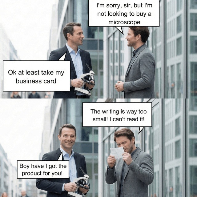 I'm sorry, sir, but I'm not looking to buy a microscope. Ok at least take my business card. Boy have I got the product for you! The writing is way too small! I can't read it!