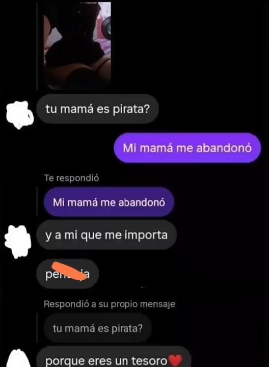tu mamá es pirata?
Mi mamá me abandonó
y a mi que me importa
perdia
Respondio a su propio mensaje
tu mamá es pirata?
porque eres un tesoro