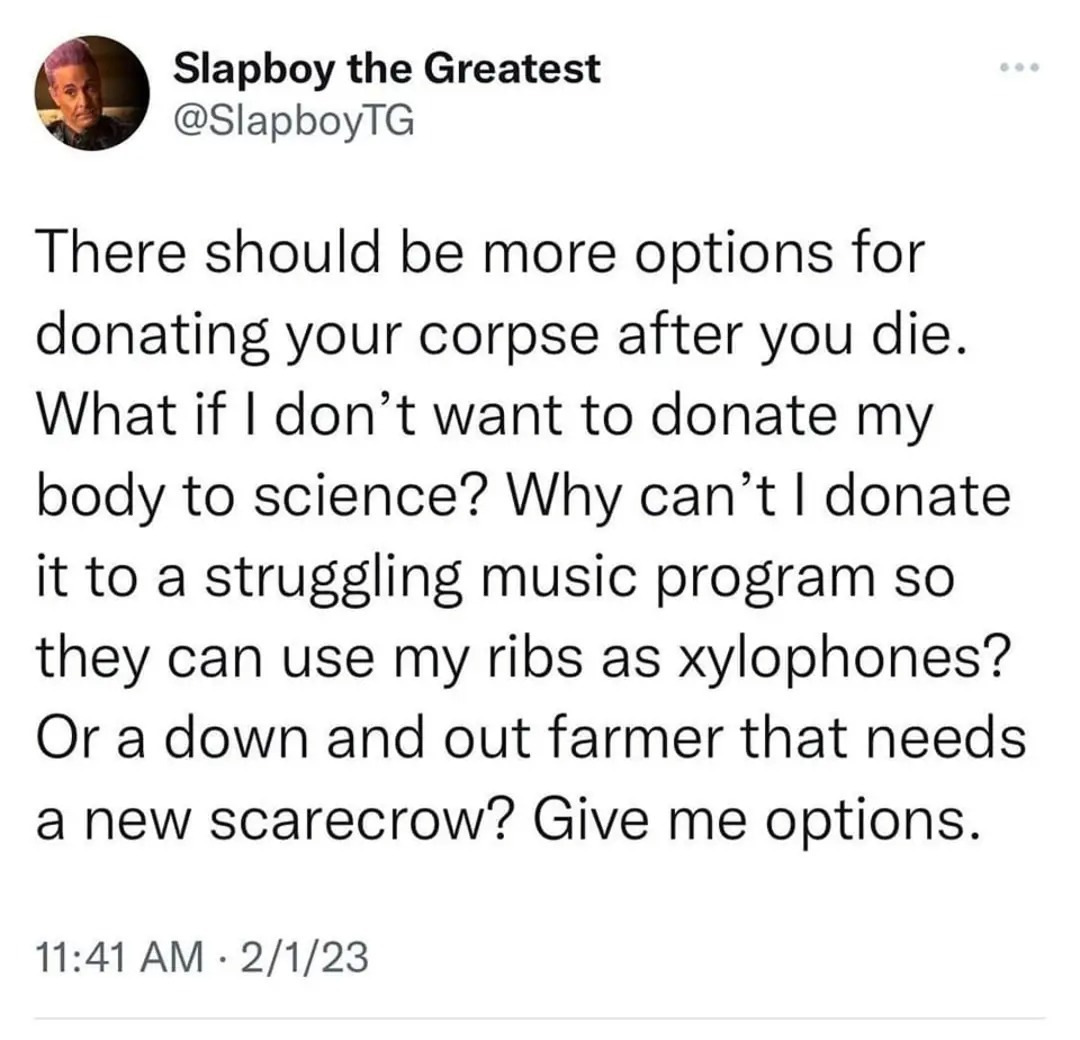 There should be more options for donating your corpse after you die. What if I don't want to donate my body to science? Why can't I donate it to a struggling music program so they can use my ribs as xylophones? Or a down and out farmer that needs a new scarecrow? Give me options.