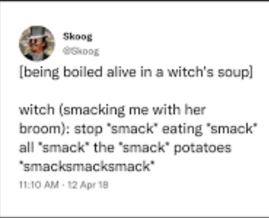 [being boiled alive in a witch's soup] witch (smacking me with her broom): stop *smack* eating *smack* all *smack* the *smack* potatoes *smacksmacksmack*