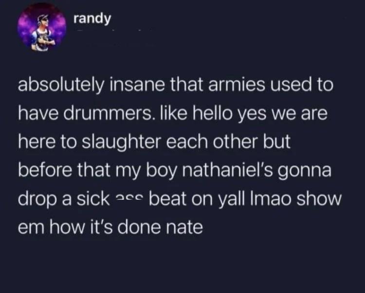 absolutely insane that armies used to have drummers. like hello yes we are here to slaughter each other but before that my boy nathaniel's gonna drop a sick ass beat on yall lmao show em how it's done nate
