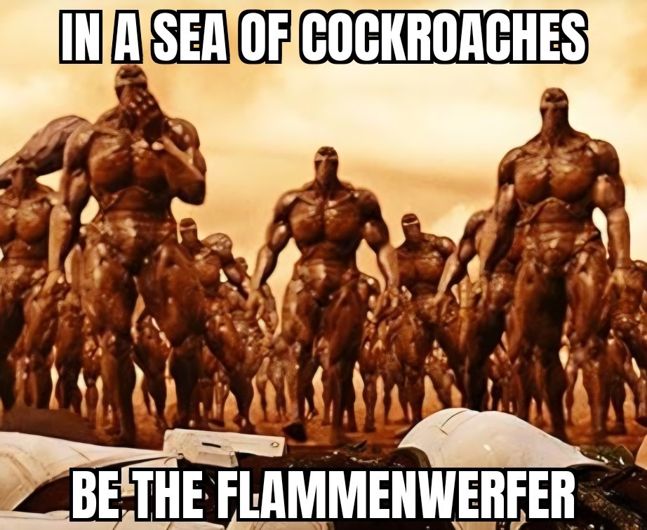 IN A SEA OF COCKROACHES
BE THE FLAMMENWERFER