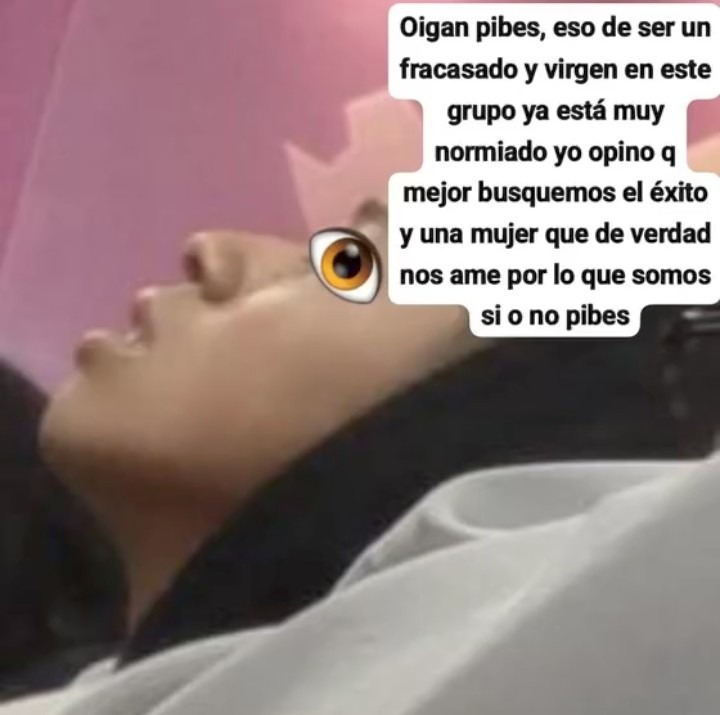 Oigan pibes, eso de ser un fracasado y virgen en este grupo ya está muy normiado yo opino q mejor busquemos el éxito y una mujer que de verdad nos ame por lo que somos si o no pibes