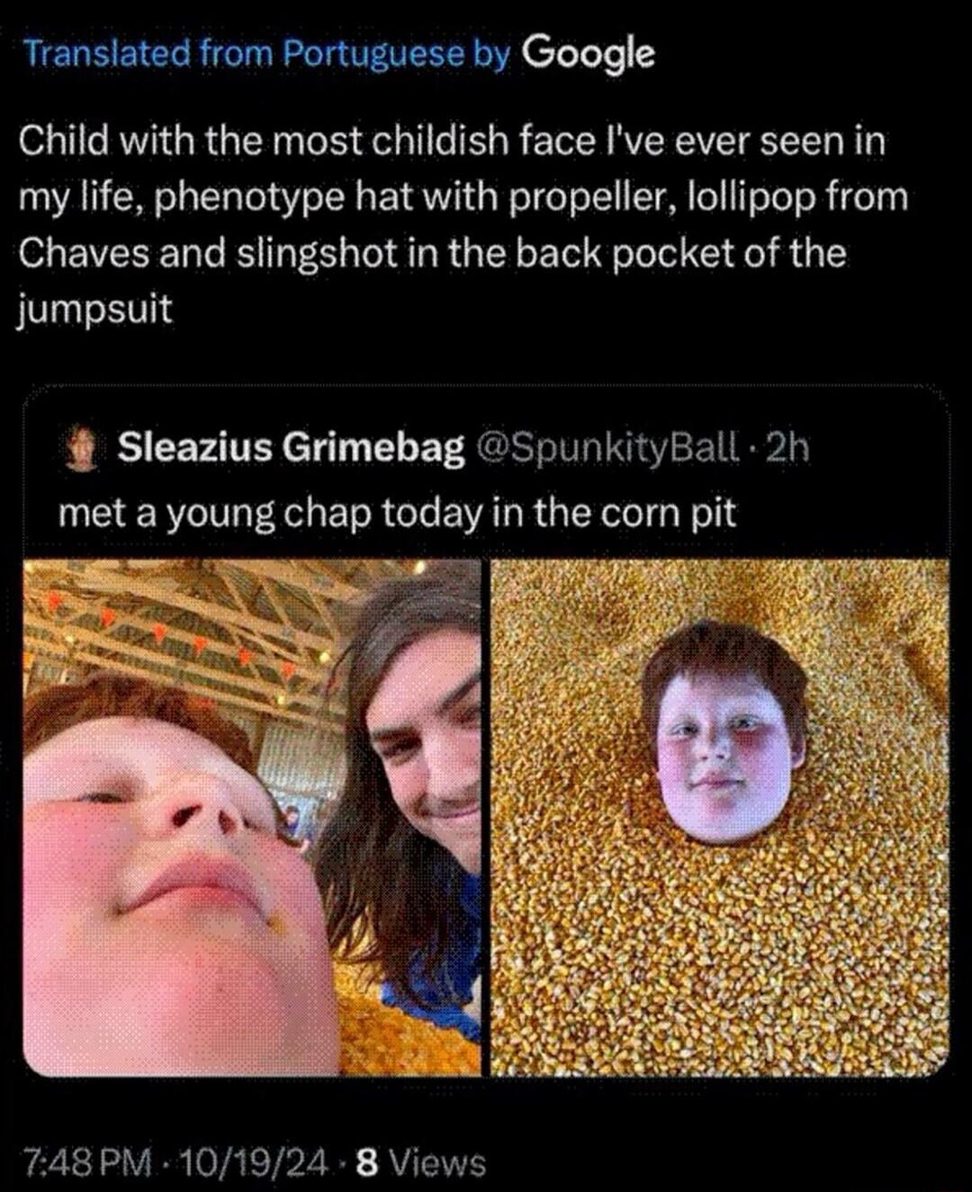 Translated from Portuguese by Google Child with the most childish face I've ever seen in my life, phenotype hat with propeller, lollipop from Chaves and slingshot in the back pocket of the jumpsuit Sleazius Grimebag @SpunkityBall 2h met a young chap today in the corn pit