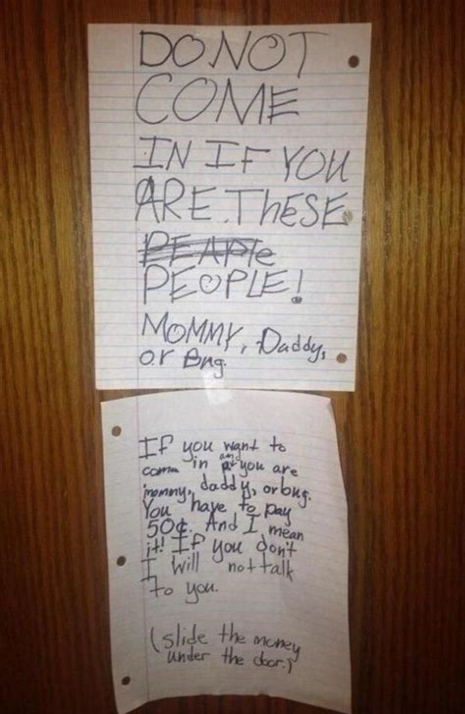 DO NOT COME IN IF YOU ARE THESE PEOPLE! MOMMY, DADDY, or Bug. IF you want to come in IF you are mommy, daddy, or bug. You have to pay 50¢. And I mean it! IF you don't I will not talk to you. (slide the money under the door.)