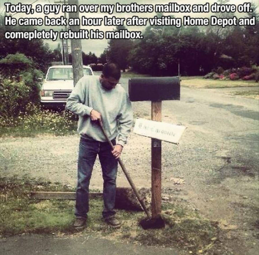 Today, a guy ran over my brothers mailbox and drove off. He came back an hour later after visiting Home Depot and completely rebuilt his mailbox.