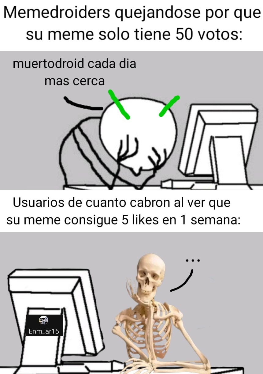 Memedroiders quejandose por que su meme solo tiene 50 votos:
muertodroid cada dia mas cerca
Usuarios de cuanto cabron al ver que su meme consigue 5 likes en 1 semana: