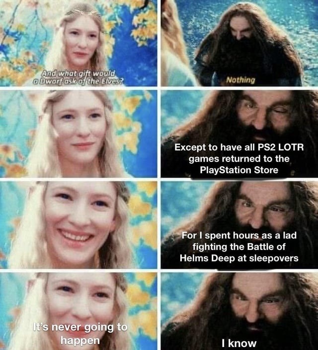And what gift would a Dwarf ask of the Elves?
Nothing
Except to have all PS2 LOTR games returned to the PlayStation Store
For I spent hours as a lad fighting the Battle of Helms Deep at sleepovers
It's never going to happen
I know