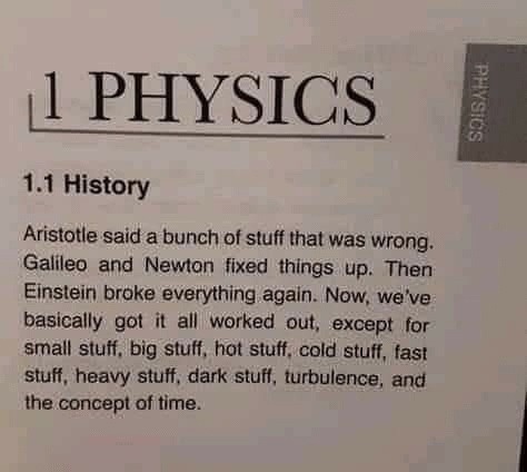 1 PHYSICS
1.1 History
Aristotle said a bunch of stuff that was wrong. Galileo and Newton fixed things up. Then Einstein broke everything again. Now, we've basically got it all worked out, except for small stuff, big stuff, hot stuff, cold stuff, fast stuff, heavy stuff, dark stuff, turbulence, and the concept of time.
