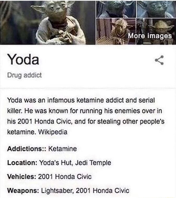 Yoda Drug addict Yoda was an infamous ketamine addict and serial killer. He was known for running his enemies over in his 2001 Honda Civic, and for stealing other people's ketamine. Wikipedia Addictions:: Ketamine Location: Yoda's Hut, Jedi Temple Vehicles: 2001 Honda Civic Weapons: Lightsaber, 2001 Honda Civic