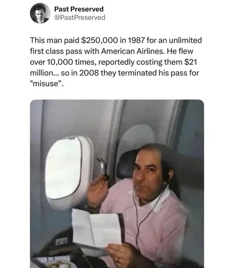 This man paid $250,000 in 1987 for an unlimited first class pass with American Airlines. He flew over 10,000 times, reportedly costing them $21 million... so in 2008 they terminated his pass for 
