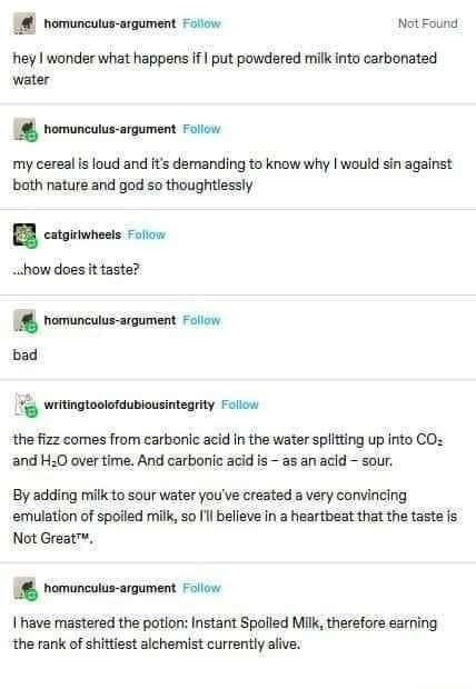 hey I wonder what happens if I put powdered milk into carbonated water
my cereal is loud and it's demanding to know why I would sin against both nature and god so thoughtlessly
...how does it taste?
bad
the fizz comes from carbonic acid in the water splitting up into CO2 and H2O over time. And carbonic acid is - as an acid - sour.
By adding milk to