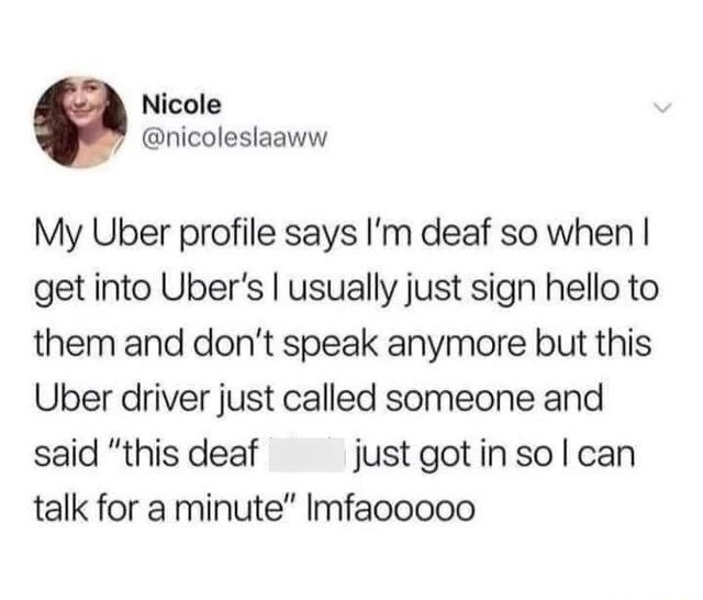 My Uber profile says I'm deaf so when I get into Uber's I usually just sign hello to them and don't speak anymore but this Uber driver just called someone and said 