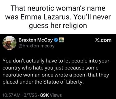 That neurotic woman's name was Emma Lazarus. You'll never guess her religion
Braxton McCoy
@braxton_mccoy
X.com
You don't actually have to let people into your country who hate you just because some neurotic woman once wrote a poem that they placed under the Statue of Liberty.
10:57 AM · 3/7/26 · 89K Views