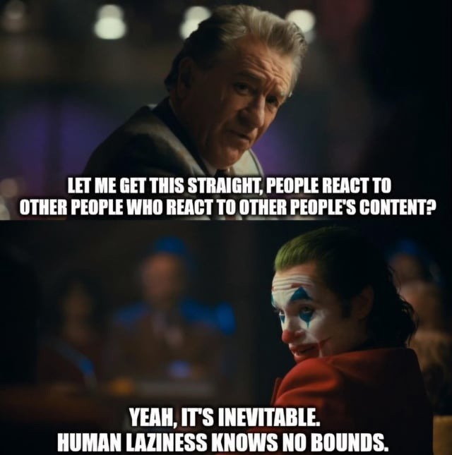 LET ME GET THIS STRAIGHT, PEOPLE REACT TO OTHER PEOPLE WHO REACT TO OTHER PEOPLE'S CONTENT?
YEAH, IT'S INEVITABLE. HUMAN LAZINESS KNOWS NO BOUNDS.
