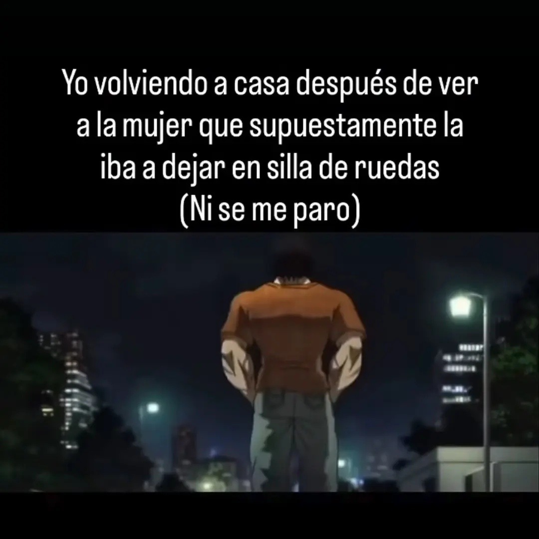 Yo volviendo a casa después de ver a la mujer que supuestamente la iba a dejar en silla de ruedas
(Ni se me paro)