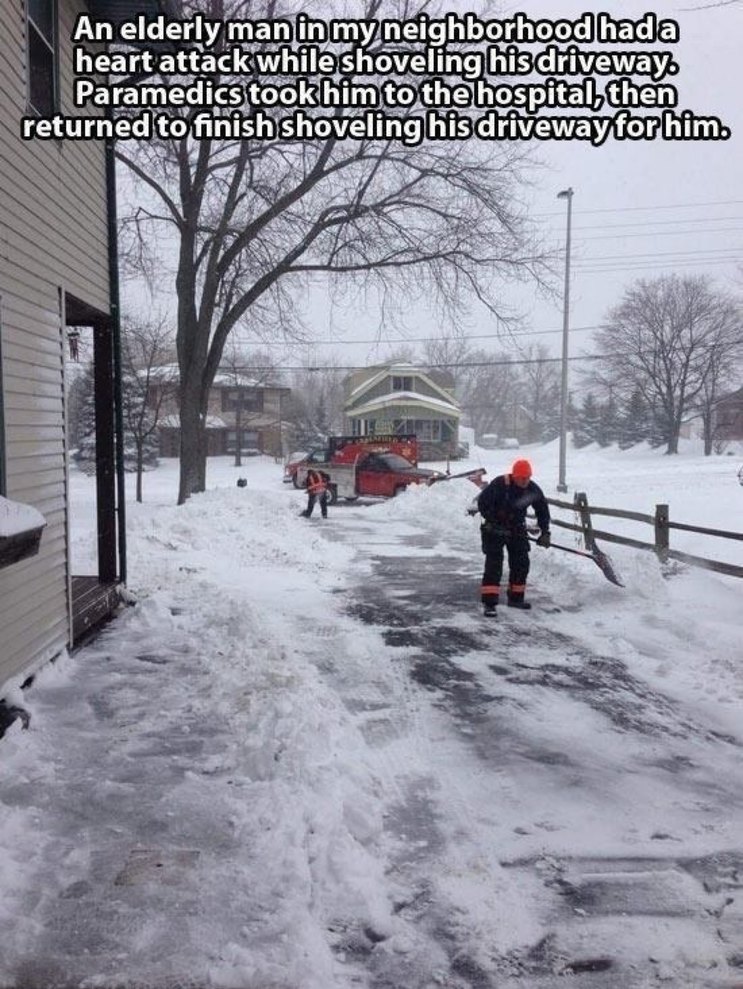 An elderly man in my neighborhood had a heart attack while shoveling his driveway. Paramedics took him to the hospital, then returned to finish shoveling his driveway for him.