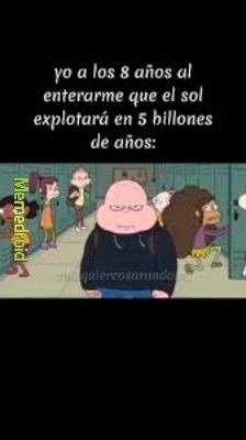 yo a los 8 años al enterarme que el sol explotará en 5 billones de años: