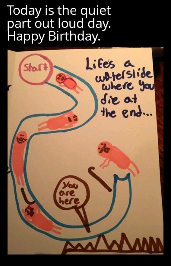 Today is the quiet part out loud day. Happy Birthday. Life's a waterslide where you die at the end... You are here