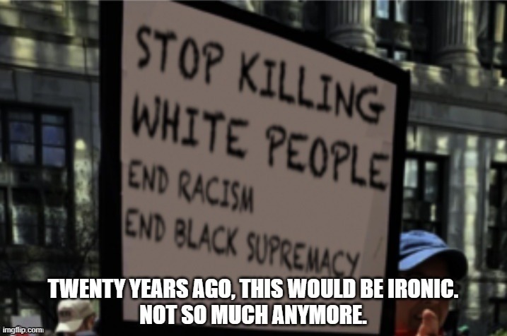 STOP KILLING WHITE PEOPLE END RACISM END BLACK SUPREMACY TWENTY YEARS AGO, THIS WOULD BE IRONIC. NOT SO MUCH ANYMORE.