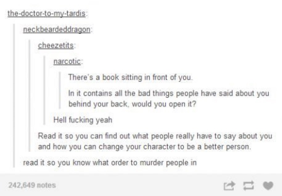 There's a book sitting in front of you. In it contains all the bad things people have said about you behind your back, would you open it? Hell fucking yeah. Read it so you can find out what people really have to say about you and how you can change your character to be a better person. read it so you know what order to murder people in