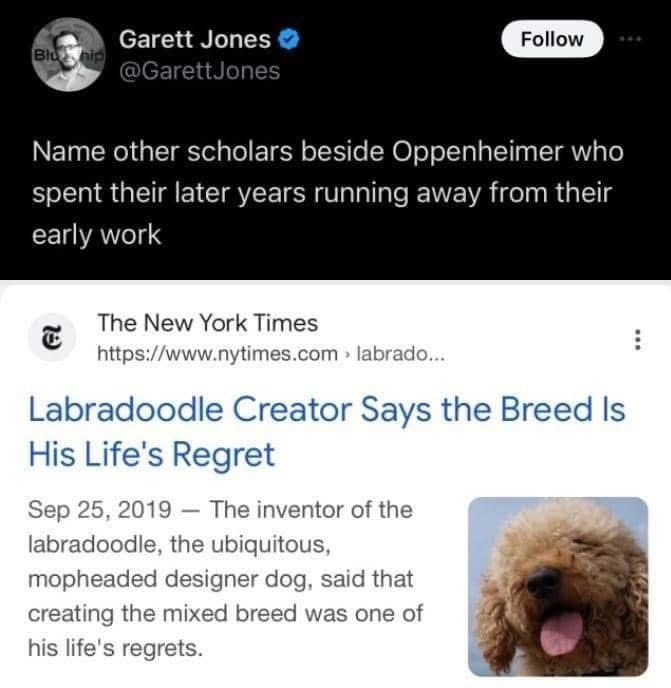 Name other scholars beside Oppenheimer who spent their later years running away from their early work
The New York Times
https://www.nytimes.com > labrado...
Labradoodle Creator Says the Breed Is His Life's Regret
Sep 25, 2019 - The inventor of the labradoodle, the ubiquitous, mopheade designer dog, said that creating the mixed breed was one of his