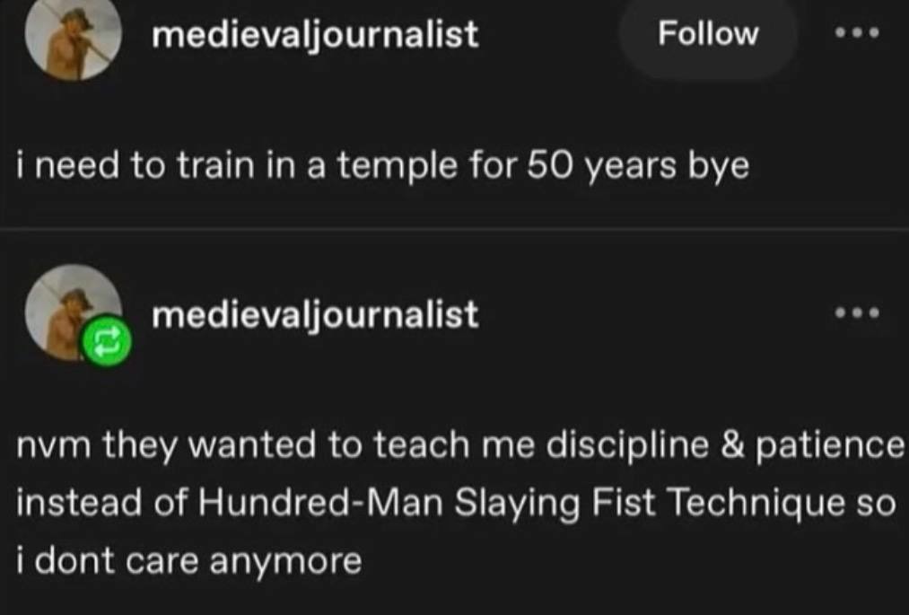 i need to train in a temple for 50 years bye
nvm they wanted to teach me discipline & patience instead of Hundred-Man Slaying Fist Technique so i dont care anymore