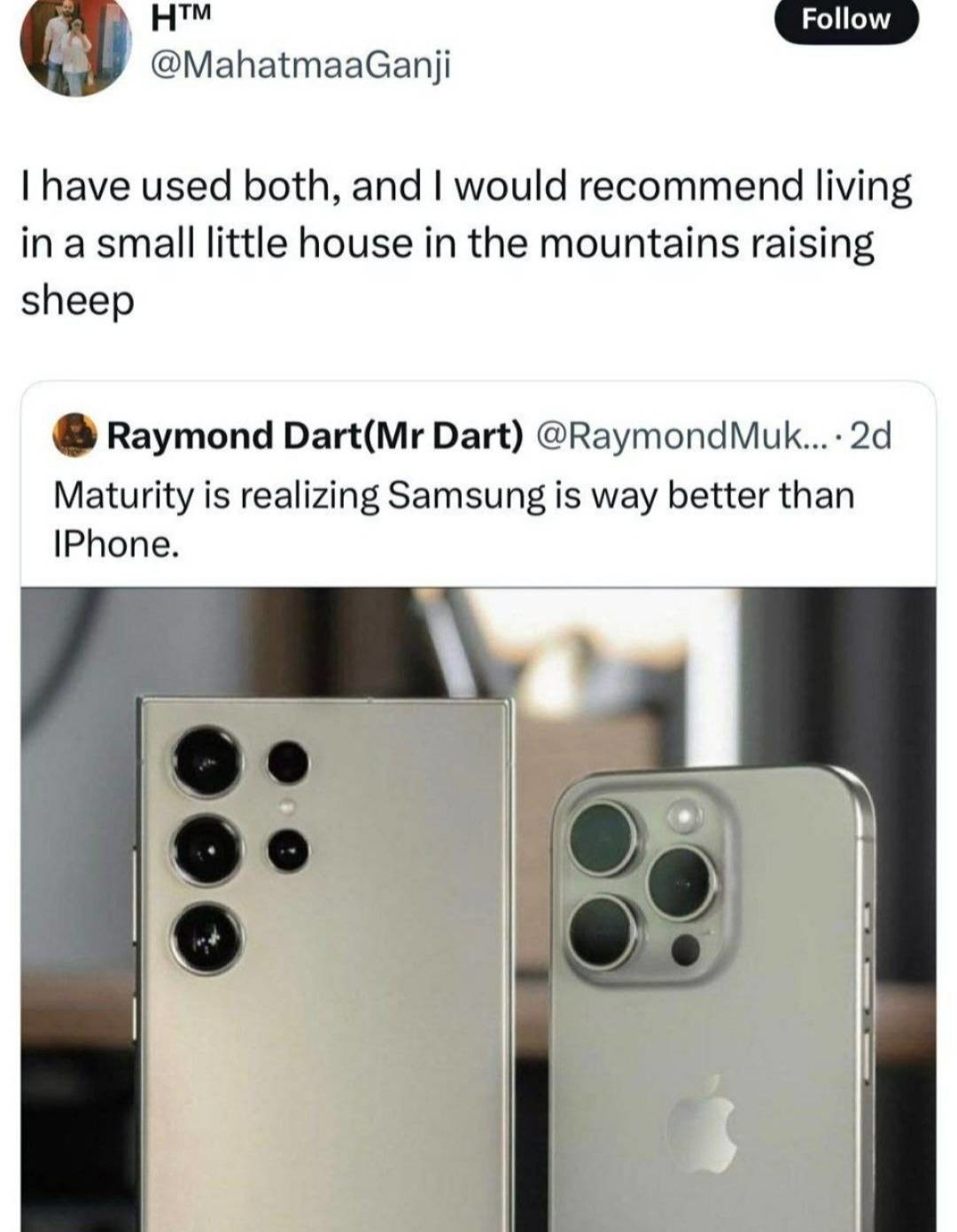 I have used both, and I would recommend living in a small little house in the mountains raising sheep. Maturity is realizing Samsung is way better than iPhone.