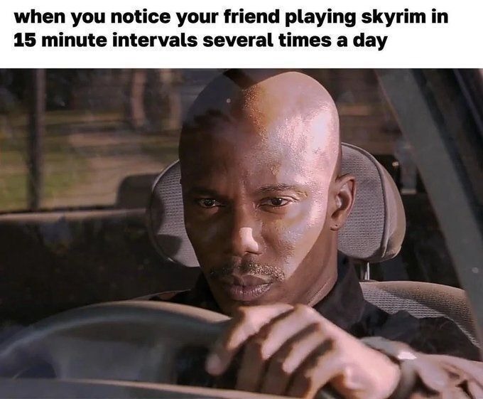 when you notice your friend playing skyrim in 15 minute intervals several times a day