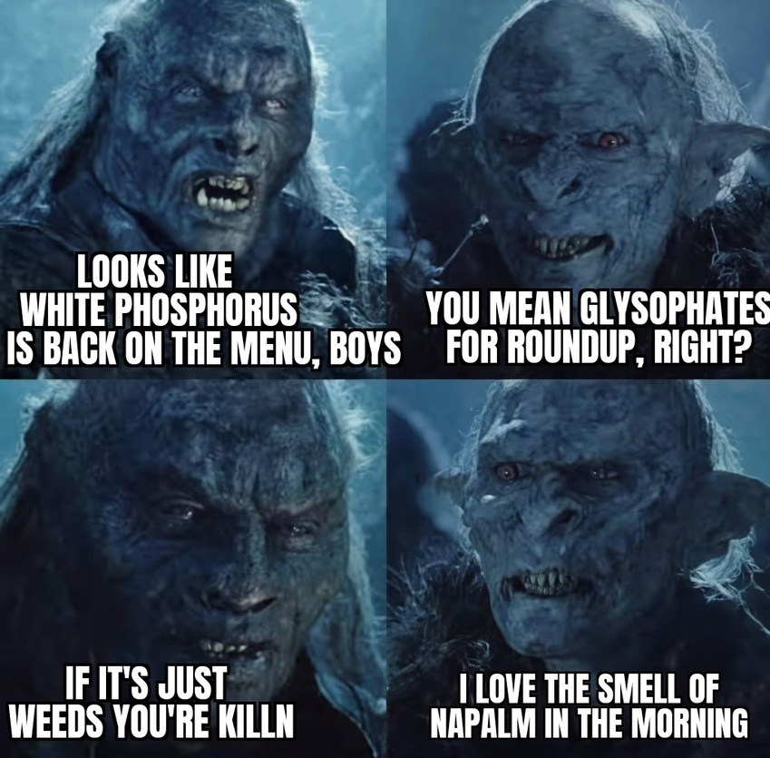 LOOKS LIKE WHITE PHOSPHORUS IS BACK ON THE MENU, BOYS
YOU MEAN GLYPHOSATES FOR ROUNDUP, RIGHT?
IF IT'S JUST WEEDS YOU'RE KILLN
I LOVE THE SMELL OF NAPALM IN THE MORNING