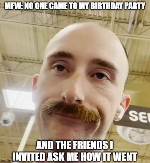MFW: NO ONE CAME TO MY BIRTHDAY PARTY AND THE FRIENDS I INVITED ASK ME HOW IT WENT