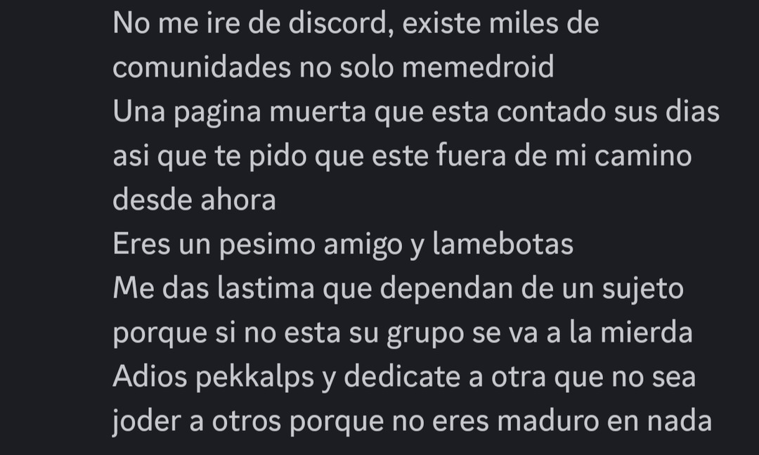 No me ire de discord, existe miles de comunidades no solo memedroid Una pagina muerta que esta contado sus dias asi que te pido que este fuera de mi camino desde ahora Eres un pesimo amigo y lamebotas Me das lastima que dependan de un sujeto porque si no esta su grupo se va a la mierda Adios pekkcalps y dedicate a otra que no sea joder a otros porq