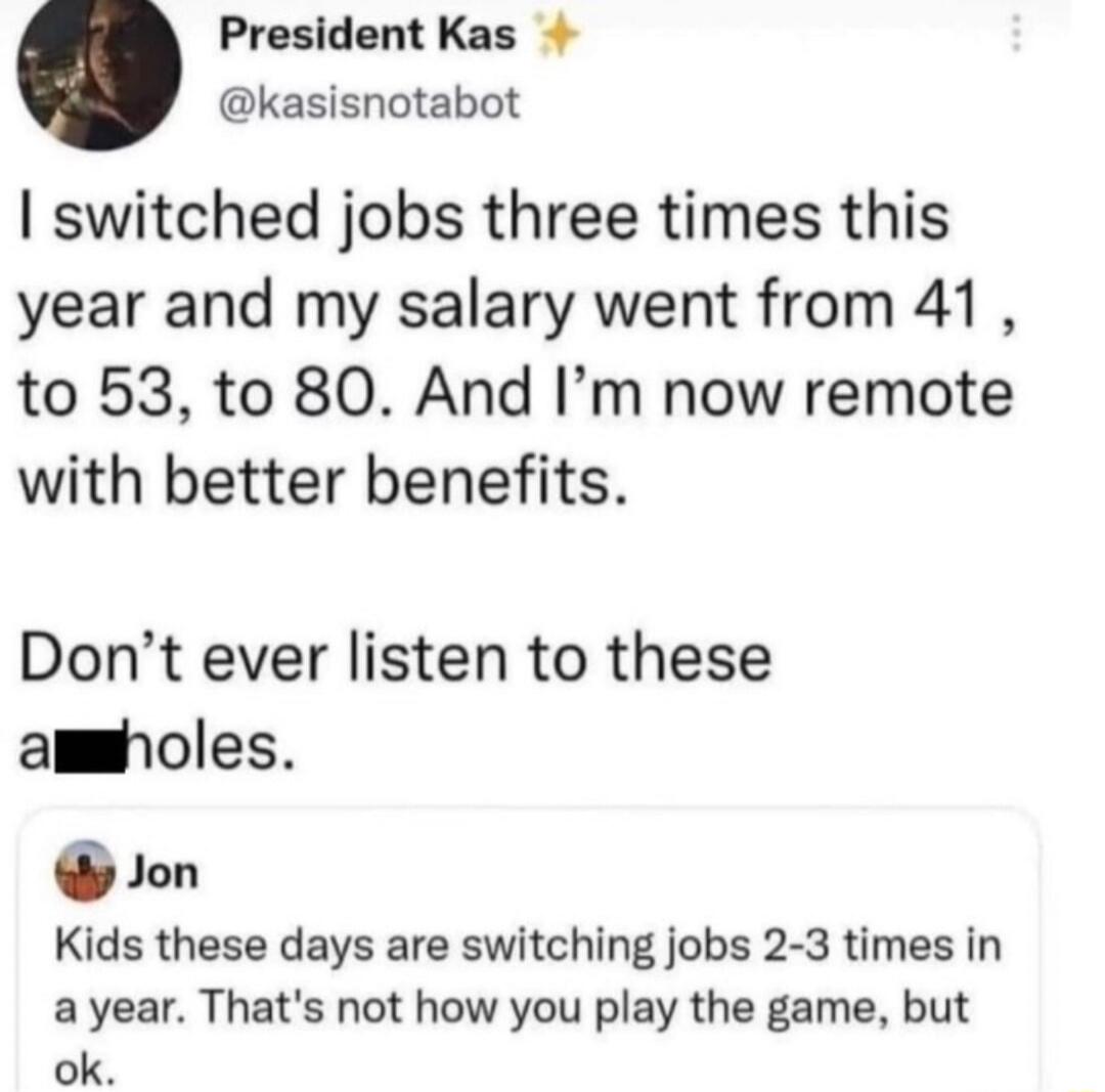 I switched jobs three times this year and my salary went from 41, to 53, to 80. And I'm now remote with better benefits. Don't ever listen to these assholes. Jon Kids these days are switching jobs 2-3 times in a year. That's not how you play the game, but ok.