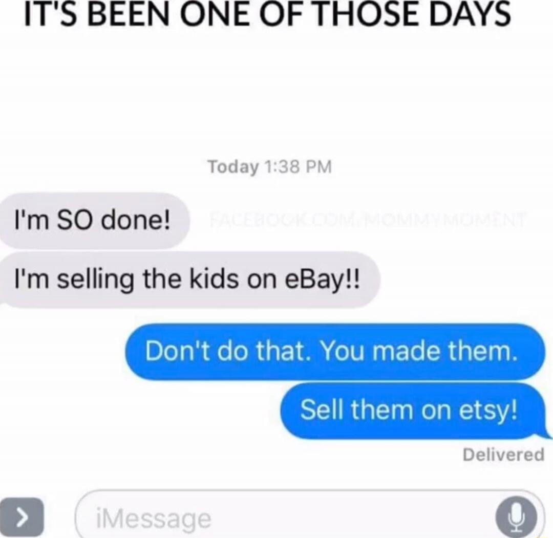 IT'S BEEN ONE OF THOSE DAYS
I'm SO done!
I'm selling the kids on eBay!!
Don't do that. You made them.
Sell them on etsy!