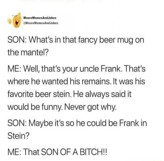 SON: What's in that fancy beer mug on the mantel?
ME: Well, that's your uncle Frank. That's where he wanted his remains. It was his favorite beer stein. He always said it would be funny. Never got why.
SON: Maybe it's so he could be Frank in Stein?
ME: That SON OF A BITCH!!