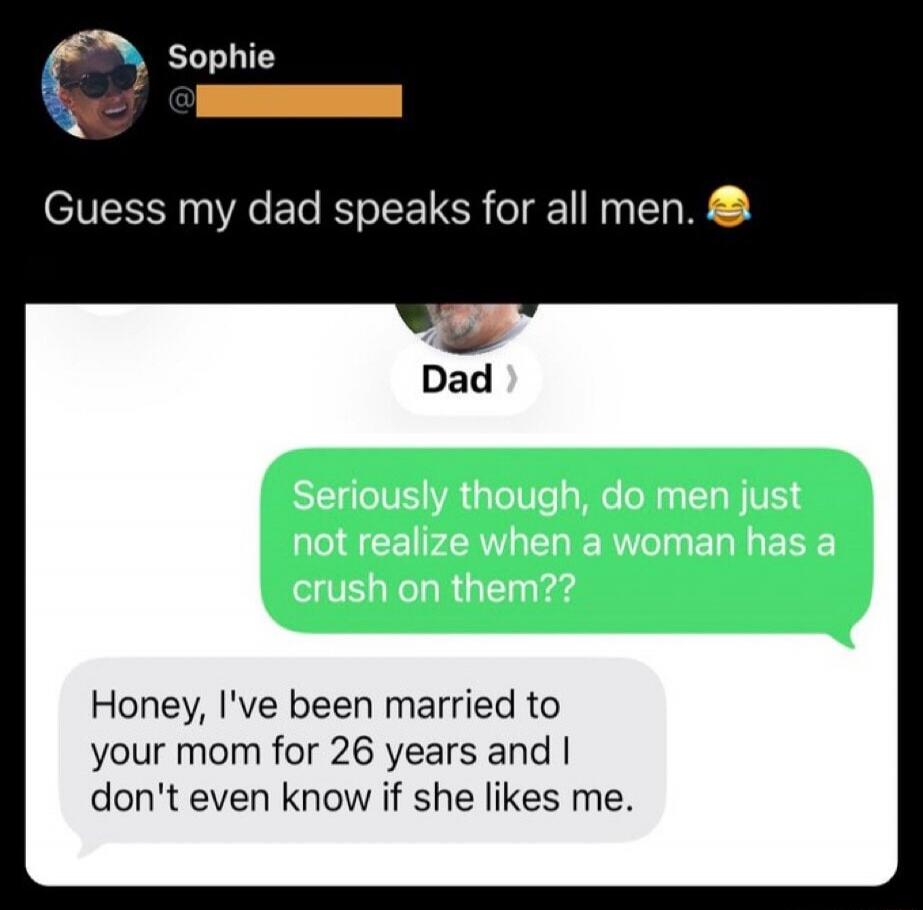 Guess my dad speaks for all men. Seriously though, do men just not realize when a woman has a crush on them?? Honey, I've been married to your mom for 26 years and I don't even know if she likes me.