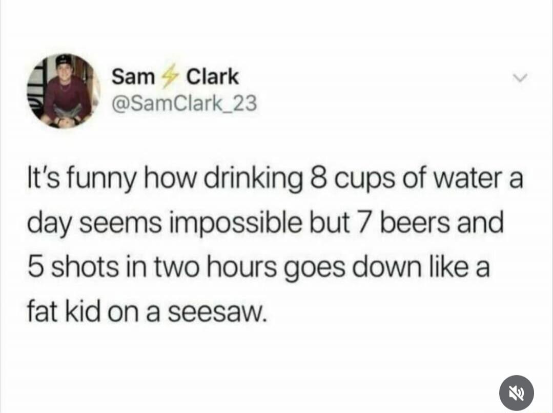 It's funny how drinking 8 cups of water a day seems impossible but 7 beers and 5 shots in two hours goes down like a fat kid on a seesaw.