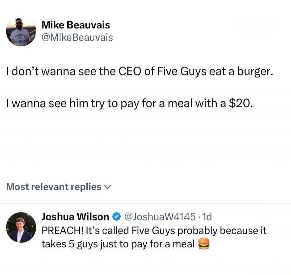 I don't wanna see the CEO of Five Guys eat a burger. I wanna see him try to pay for a meal with a $20. PREACH! It's called Five Guys probably because it takes 5 guys just to pay for a meal