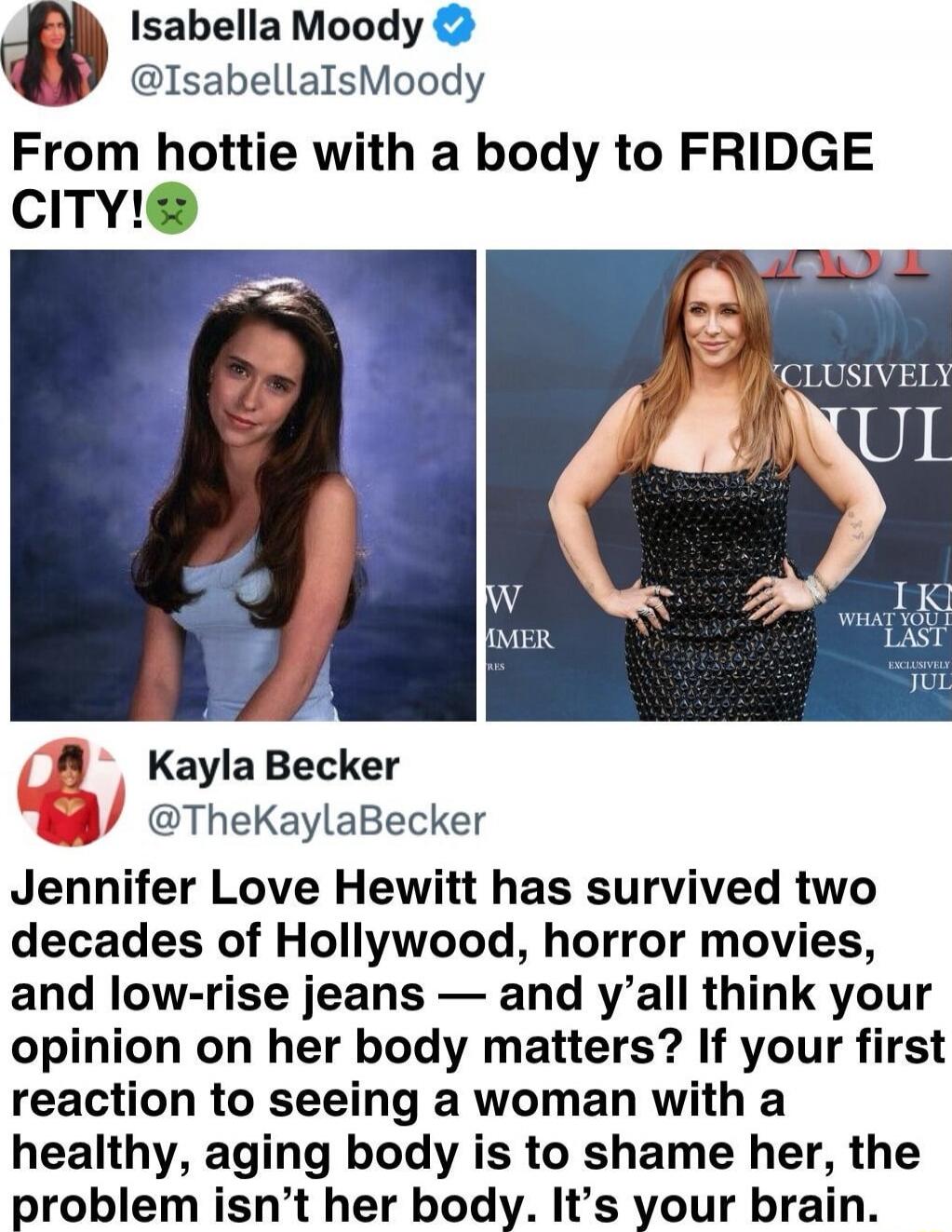 From hottie with a body to FRIDGE CITY! Jennifer Love Hewitt has survived two decades of Hollywood, horror movies, and low-rise jeans — and y'all think your opinion on her body matters? If your first reaction to seeing a woman with a healthy, aging body is to shame her, the problem isn't her body. It's your brain.