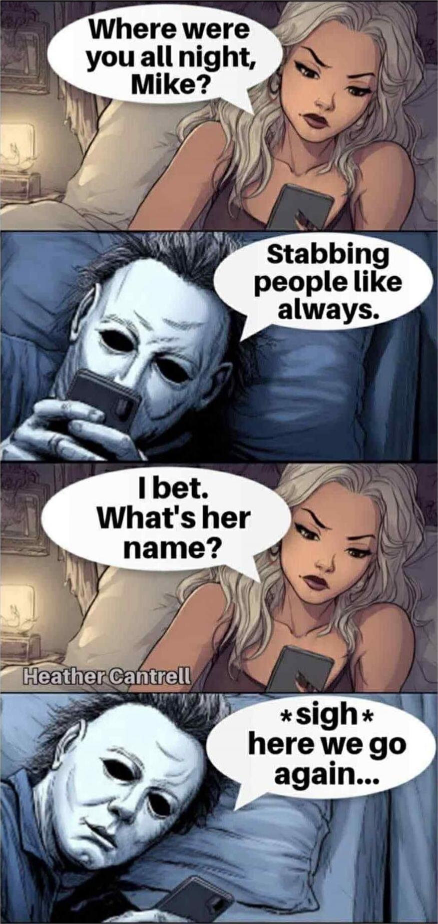 Where were you all night, Mike? Stabbing people like always. I bet. What's her name? *sigh* here we go again...