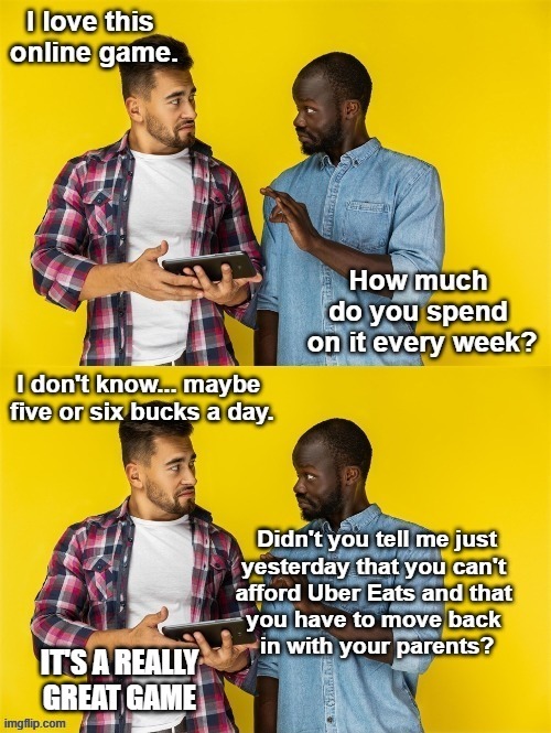 I love this online game. How much do you spend on it every week? I don't know... maybe five or six bucks a day. Didn't you tell me just yesterday that you can't afford Uber Eats and that you have to move back in with your parents? IT'S A REALLY GREAT GAME