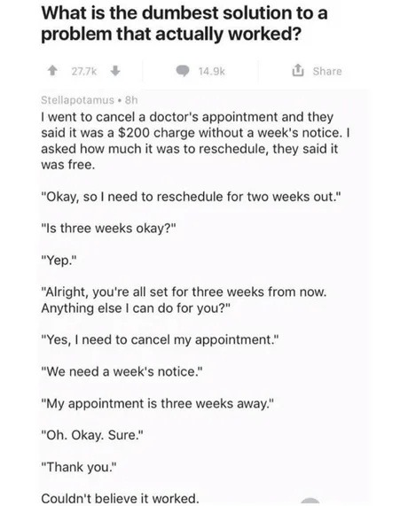 What is the dumbest solution to a problem that actually worked?
I went to cancel a doctor's appointment and they said it was a $200 charge without a week's notice. I asked how much it was to reschedule, they said it was free.
