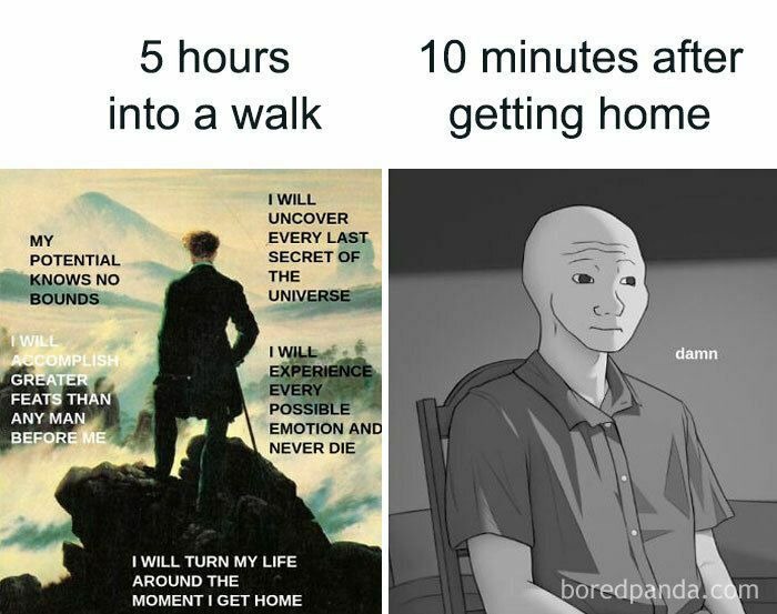 5 hours into a walk
MY POTENTIAL KNOWS NO BOUNDS
I WILL ACCOMPLISH GREATER FEATS THAN ANY MAN BEFORE ME
I WILL TURN MY LIFE AROUND THE MOMENT I GET HOME
I WILL UNCOVER EVERY LAST SECRET OF THE UNIVERSE
I WILL EXPERIENCE EVERY POSSIBLE EMOTION AND NEVER DIE
10 minutes after getting home
damn