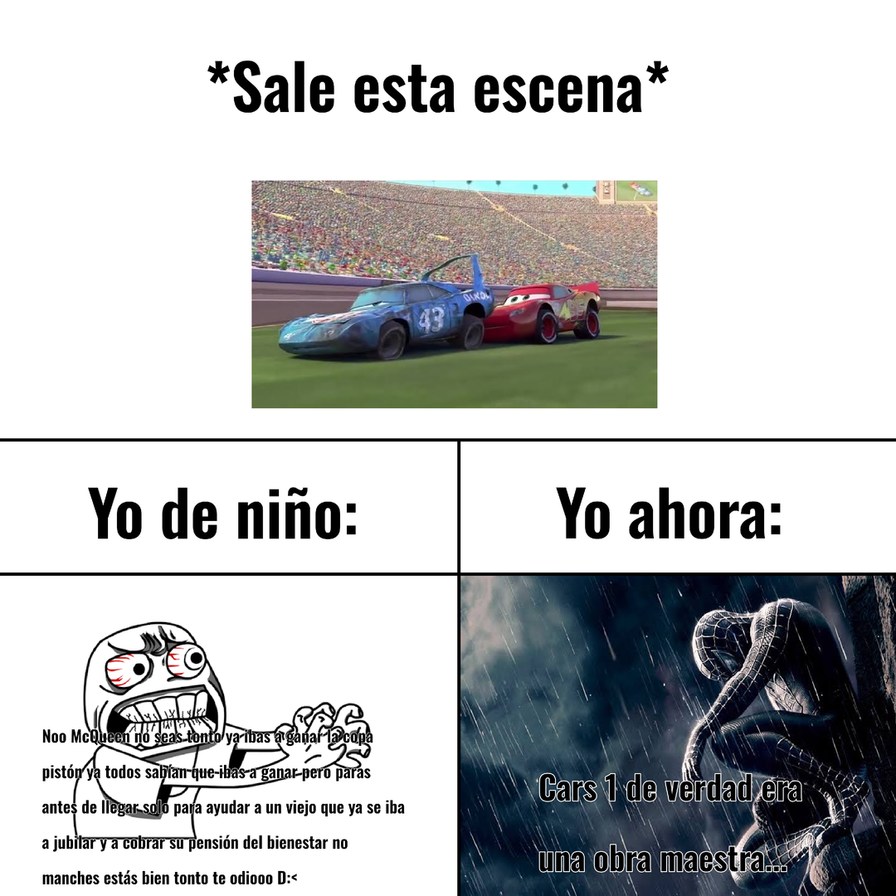 *Sale esta escena*
Yo de niño:
Noo McQueen no seas tonto ya ibas a ganar la copa
pistón ya todos sabían que ibas a ganar pero paras
antes de llegar solo para ayudar a un viejo que ya se iba
a jubilar y a cobrar su pensión del bienestar no
manches estás bien tonto te odiooo D:<
Yo ahora:
Cars 1 de verdad era
una obra maestra...
