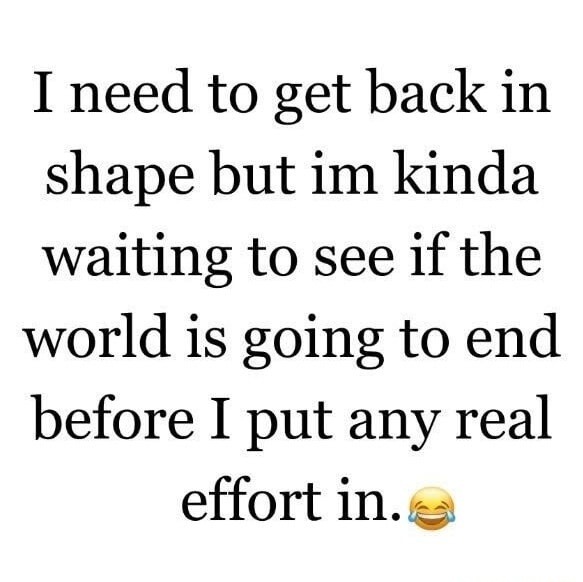 I need to get back in shape but im kinda waiting to see if the world is going to end before I put any real effort in.😂