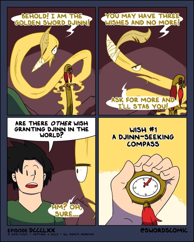 BEHOLD! I AM THE GOLDEN SWORD DJINN! YOU MAY HAVE THREE WISHES AND NO MORE! ASK FOR MORE AND I'LL STAB YOU! ARE THERE OTHER WISH GRANTING DJINN IN THE WORLD? HM? OH, SURE... WISH #1 A DJINN-SEEKING COMPASS