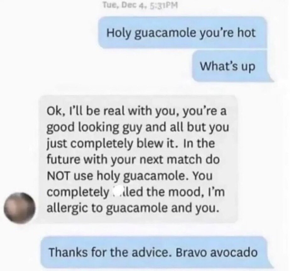 Holy guacamole you're hot
What's up
Ok, I'll be real with you, you're a good looking guy and all but you just completely blew it. In the future with your next match do NOT use holy guacamole. You completely failed the mood, I'm allergic to guacamole and you.
Thanks for the advice. Bravo avocado