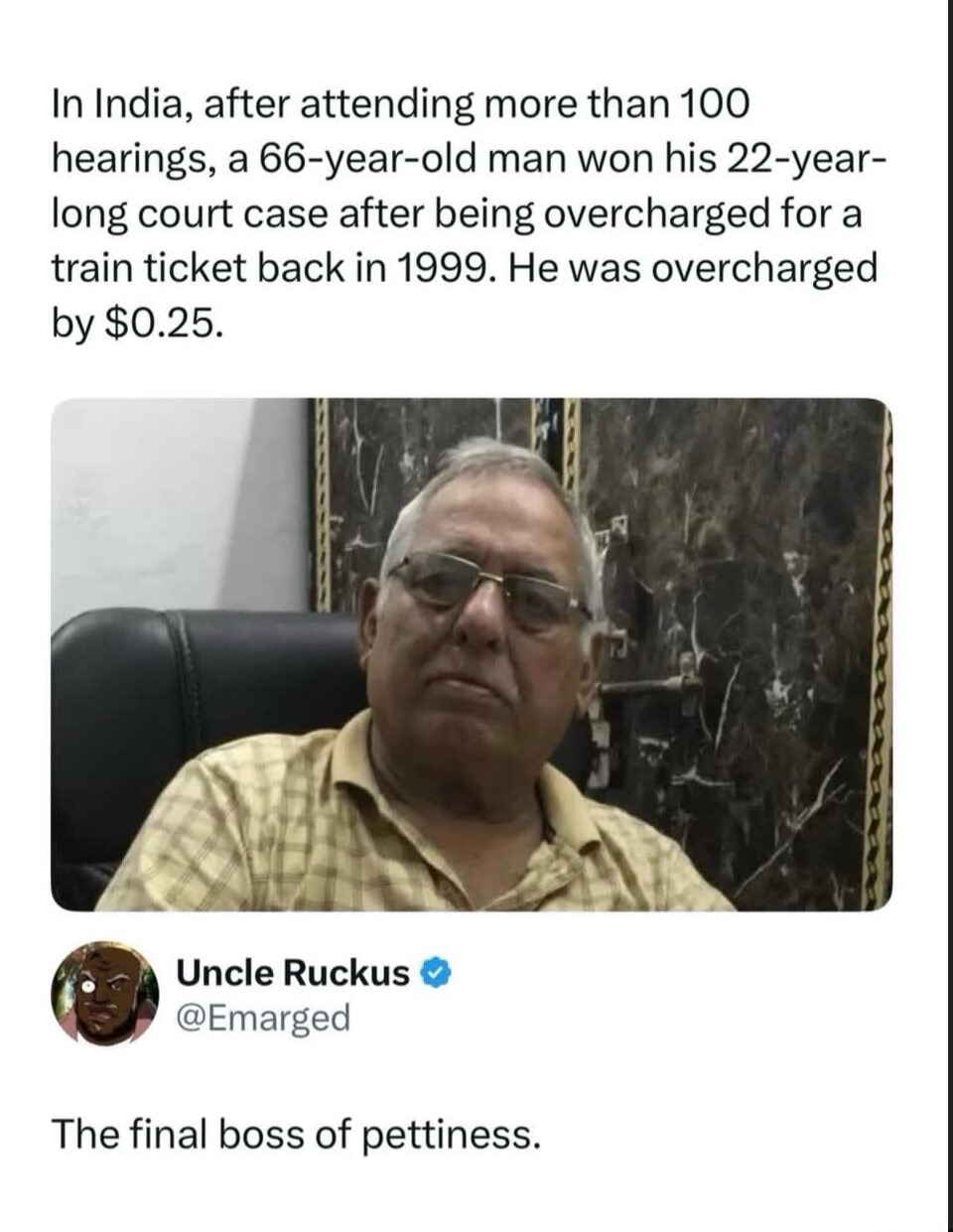 In India, after attending more than 100 hearings, a 66-year-old man won his 22-year-long court case after being overcharged for a train ticket back in 1999. He was overcharged by $0.25. The final boss of pettiness.