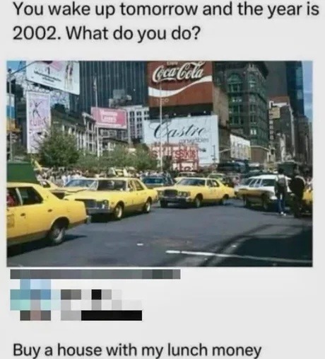 You wake up tomorrow and the year is 2002. What do you do? Buy a house with my lunch money