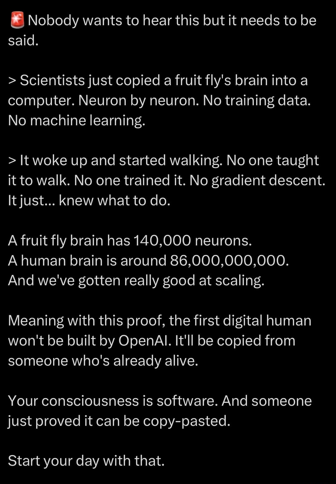 Nobody wants to hear this but it needs to be said.

> Scientists just copied a fruit fly's brain into a computer. Neuron by neuron. No training data. No machine learning.

> It woke up and started walking. No one taught it to walk. No one trained it. No gradient descent. It just... knew what to do.

A fruit fly brain has 140,000 neurons. A human br